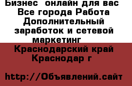 Бизнес- онлайн для вас! - Все города Работа » Дополнительный заработок и сетевой маркетинг   . Краснодарский край,Краснодар г.